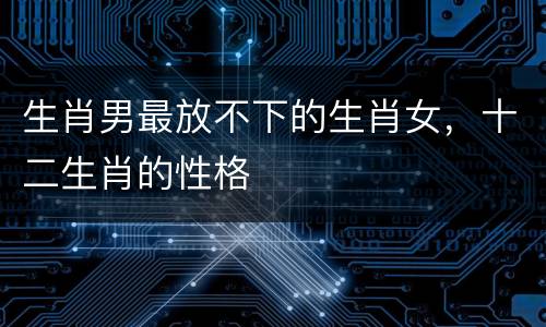 生肖男最放不下的生肖女，十二生肖的性格