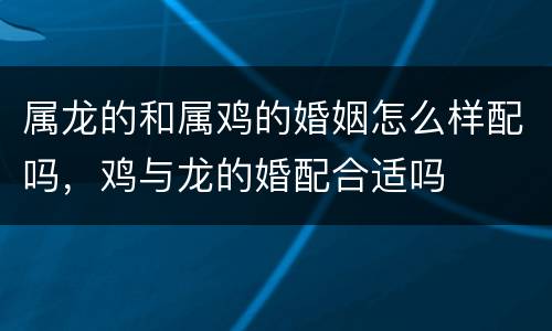 属龙的和属鸡的婚姻怎么样配吗，鸡与龙的婚配合适吗