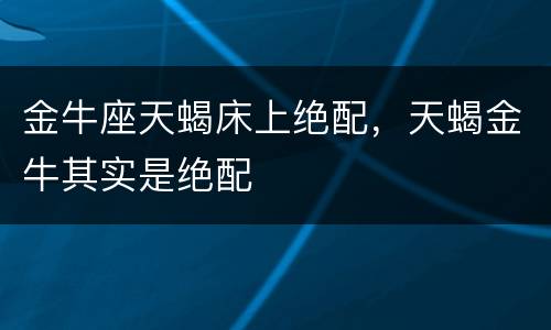 金牛座天蝎床上绝配，天蝎金牛其实是绝配