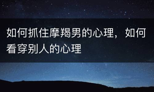 如何抓住摩羯男的心理，如何看穿别人的心理