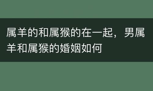 属羊的和属猴的在一起，男属羊和属猴的婚姻如何