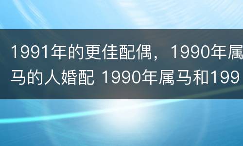 1991年的更佳配偶，1990年属马的人婚配 1990年属马和1991年属羊结婚好不好
