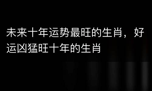 未来十年运势最旺的生肖，好运凶猛旺十年的生肖