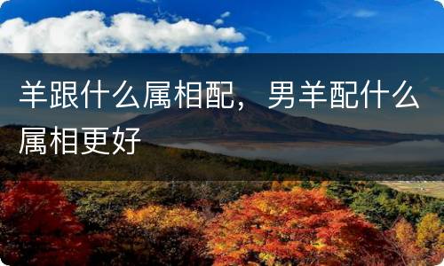 羊跟什么属相配，男羊配什么属相更好