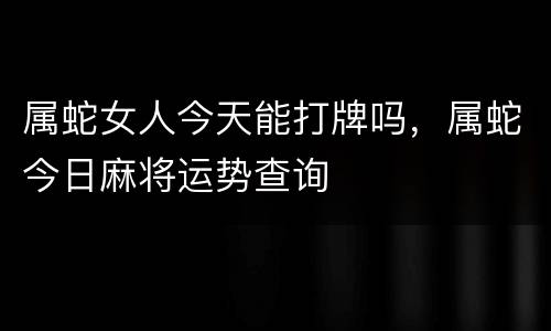 属蛇女人今天能打牌吗，属蛇今日麻将运势查询