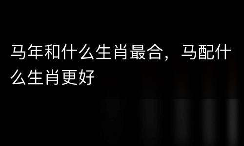 马年和什么生肖最合，马配什么生肖更好