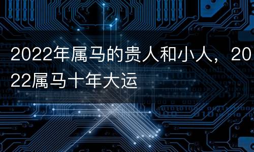 2022年属马的贵人和小人，2022属马十年大运