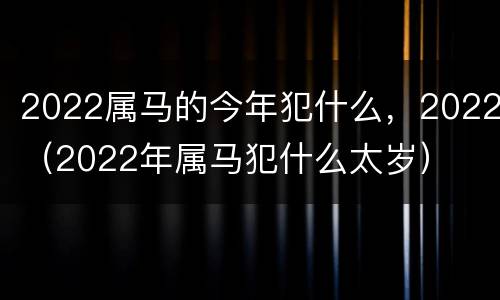 2022属马的今年犯什么，2022（2022年属马犯什么太岁）