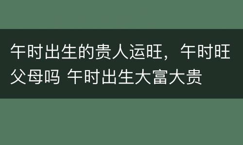 午时出生的贵人运旺，午时旺父母吗 午时出生大富大贵