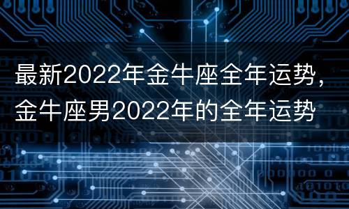 最新2022年金牛座全年运势，金牛座男2022年的全年运势