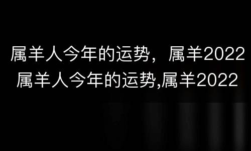 属羊人今年的运势，属羊2022 属羊人今年的运势,属羊2022年怎么样