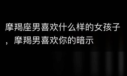 摩羯座男喜欢什么样的女孩子，摩羯男喜欢你的暗示
