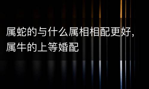 属蛇的与什么属相相配更好，属牛的上等婚配
