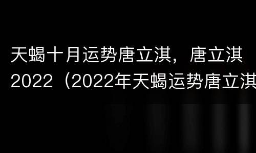 天蝎十月运势唐立淇，唐立淇2022（2022年天蝎运势唐立淇）