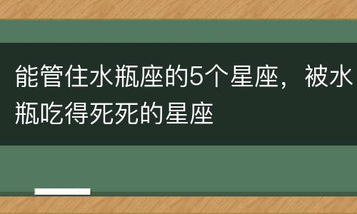 能管住水瓶座的5个星座，被水瓶吃得死死的星座