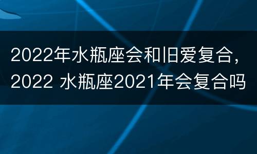 2022年水瓶座会和旧爱复合，2022 水瓶座2021年会复合吗
