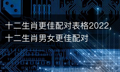十二生肖更佳配对表格2022，十二生肖男女更佳配对