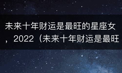 未来十年财运是最旺的星座女，2022（未来十年财运是最旺的星座女）