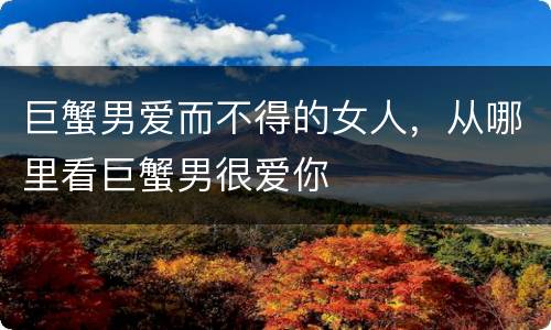 巨蟹男爱而不得的女人，从哪里看巨蟹男很爱你