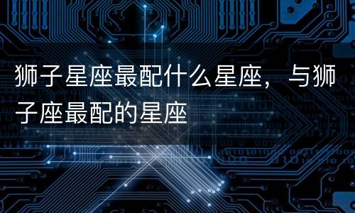 狮子星座最配什么星座，与狮子座最配的星座