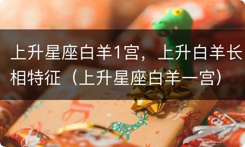 上升星座白羊1宫，上升白羊长相特征（上升星座白羊一宫）