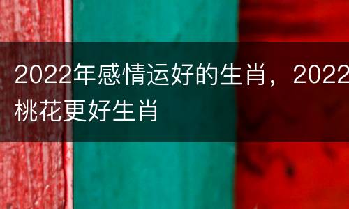 2022年感情运好的生肖，2022桃花更好生肖