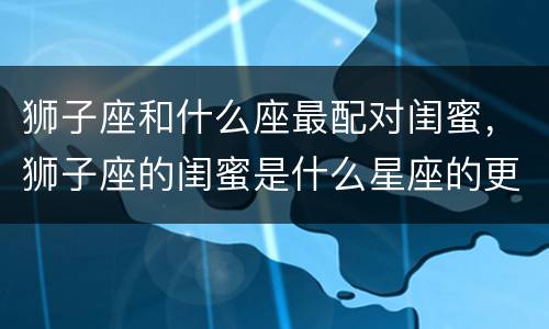 狮子座和什么座最配对闺蜜，狮子座的闺蜜是什么星座的更好