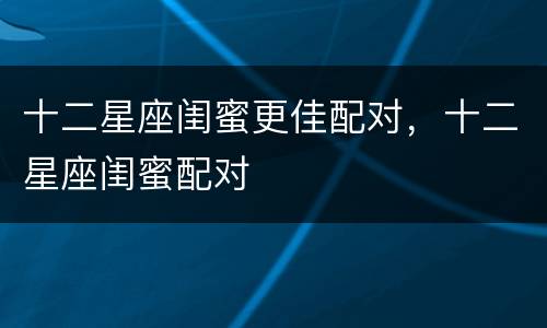 十二星座闺蜜更佳配对，十二星座闺蜜配对