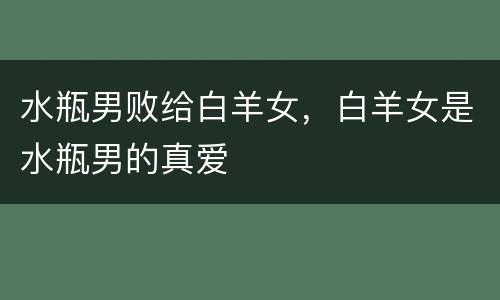 水瓶男败给白羊女，白羊女是水瓶男的真爱