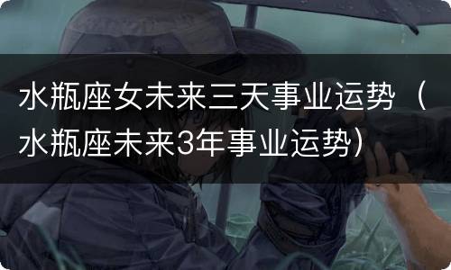 水瓶座女未来三天事业运势（水瓶座未来3年事业运势）
