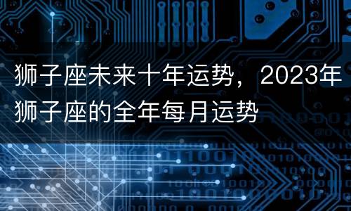 狮子座未来十年运势，2023年狮子座的全年每月运势