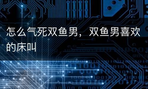 怎么气死双鱼男，双鱼男喜欢的床叫