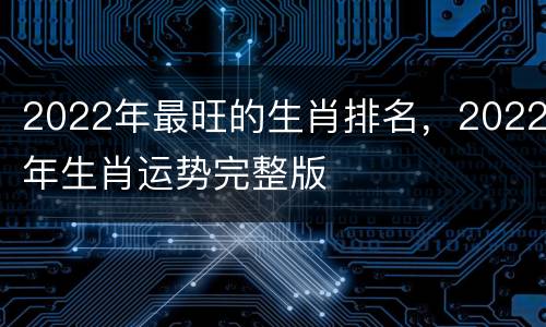 2022年最旺的生肖排名，2022年生肖运势完整版