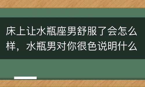 床上让水瓶座男舒服了会怎么样，水瓶男对你很色说明什么