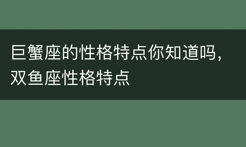 巨蟹座的性格特点你知道吗，双鱼座性格特点