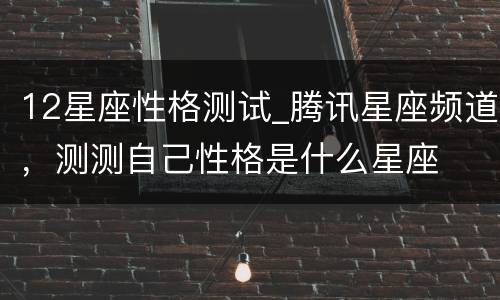 12星座性格测试_腾讯星座频道，测测自己性格是什么星座