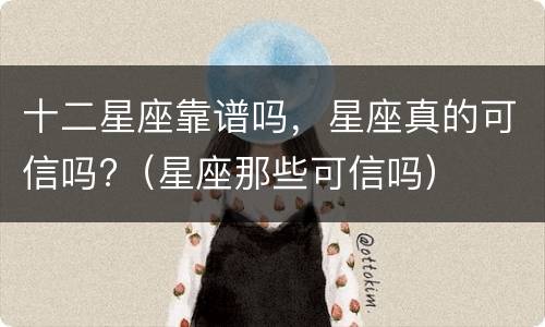 十二星座靠谱吗，星座真的可信吗?（星座那些可信吗）