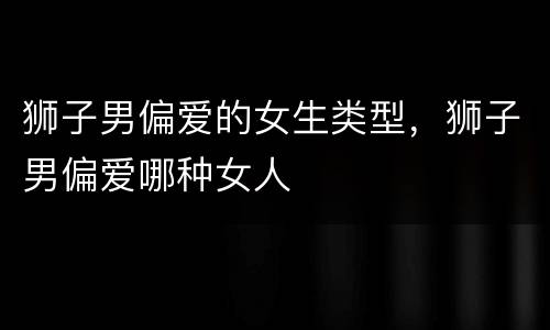 狮子男偏爱的女生类型，狮子男偏爱哪种女人