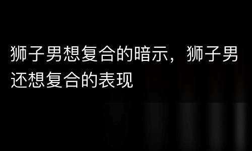 狮子男想复合的暗示，狮子男还想复合的表现