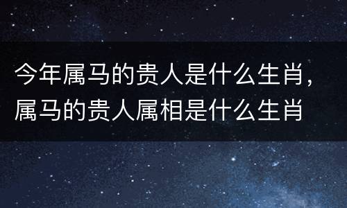 今年属马的贵人是什么生肖，属马的贵人属相是什么生肖