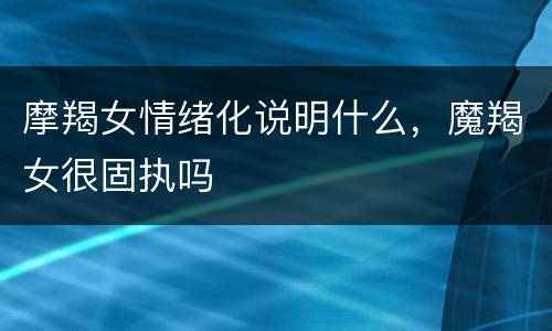 摩羯女情绪化说明什么，魔羯女很固执吗