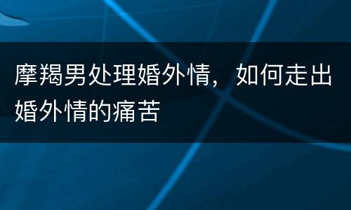 摩羯男处理婚外情，如何走出婚外情的痛苦