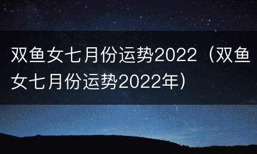 双鱼女七月份运势2022（双鱼女七月份运势2022年）