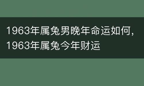 1963年属兔男晚年命运如何，1963年属兔今年财运
