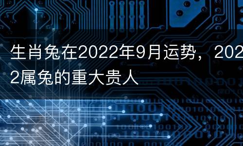 生肖兔在2022年9月运势，2022属兔的重大贵人
