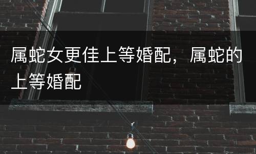 属蛇女更佳上等婚配，属蛇的上等婚配