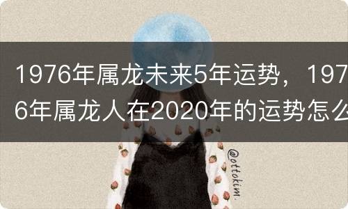 1976年属龙未来5年运势，1976年属龙人在2020年的运势怎么样
