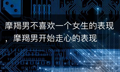 摩羯男不喜欢一个女生的表现，摩羯男开始走心的表现