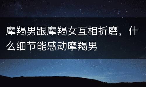 摩羯男跟摩羯女互相折磨，什么细节能感动摩羯男