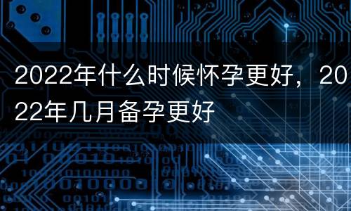 2022年什么时候怀孕更好，2022年几月备孕更好
